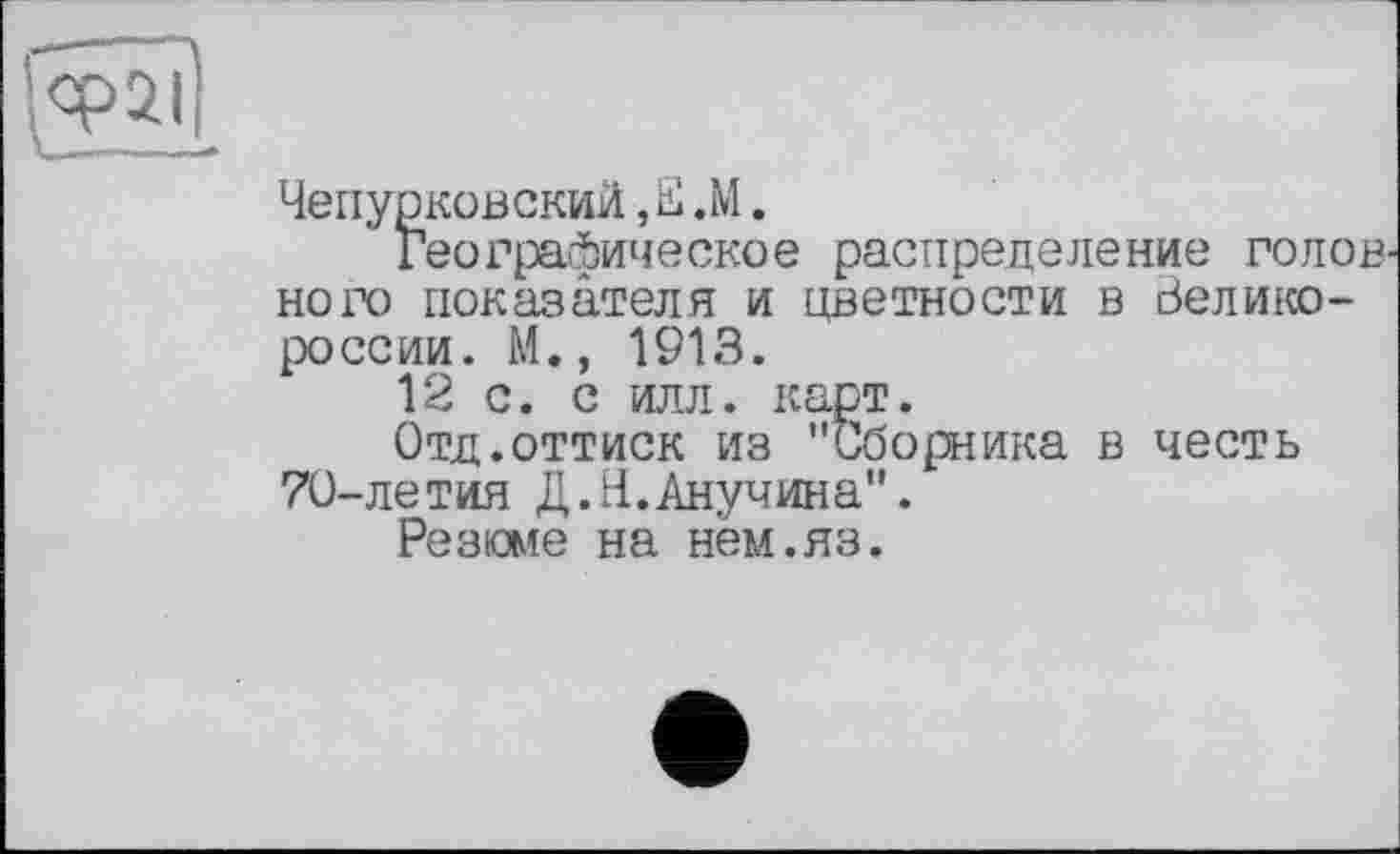 ﻿Чепурковский,Е .М.
Географическое распределение голов ного показателя и цветности в Великороссии. М., 1913.
12 с. с илл. карт.
Отд.оттиск из "Сборника в честь 70-летия Д.Н.Анучина".
Резюме на нем.яз.